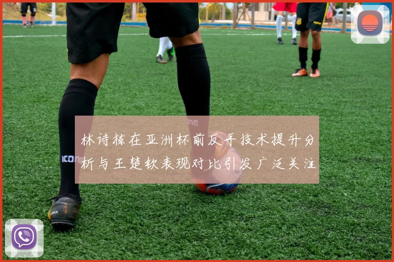 林诗栋在亚洲杯前反手技术提升分析与王楚钦表现对比引发广泛关注