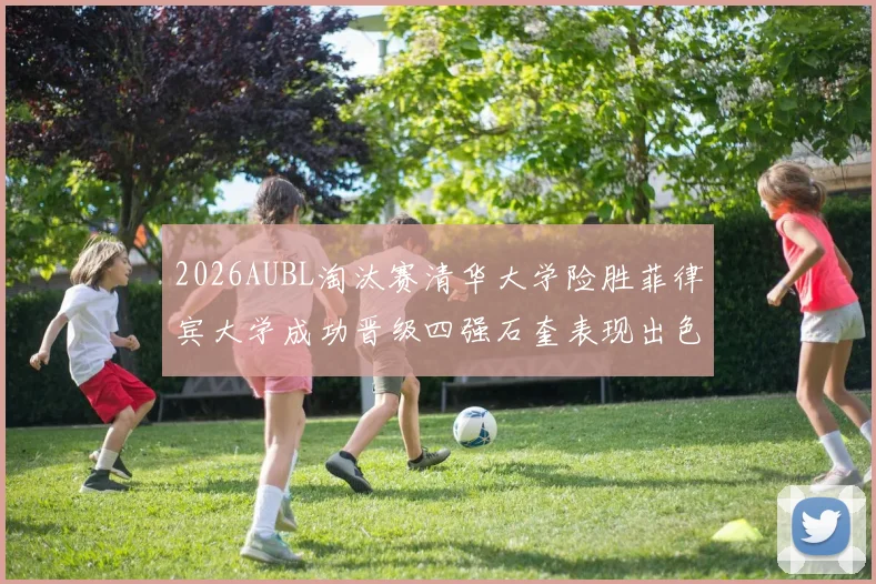 2026AUBL淘汰赛清华大学险胜菲律宾大学成功晋级四强石奎表现出色贡献26分5篮板6助攻