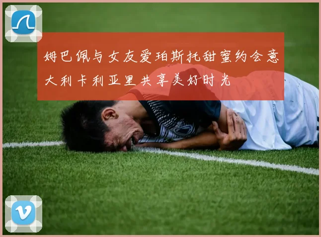 姆巴佩与女友爱珀斯托甜蜜约会意大利卡利亚里共享美好时光