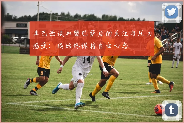 库巴西谈加盟巴萨后的关注与压力感受：我始终保持自由心态