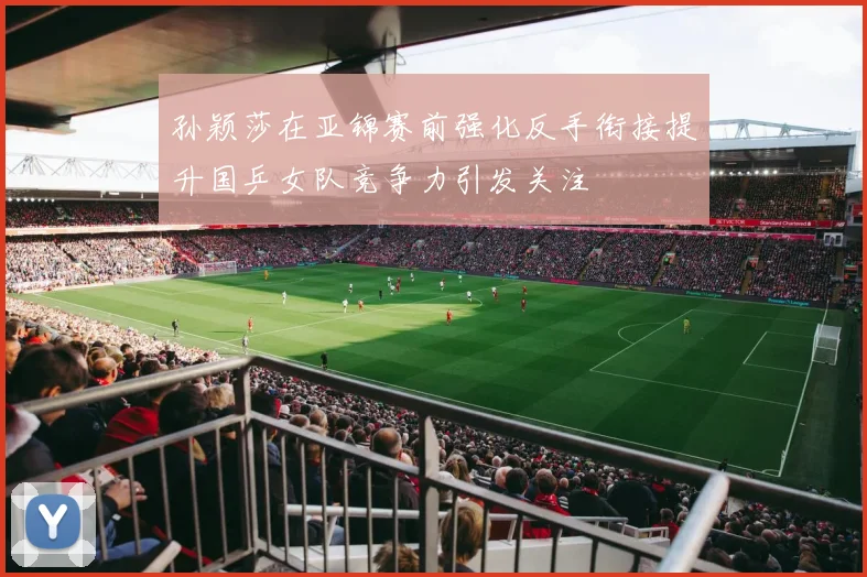 孙颖莎在亚锦赛前强化反手衔接提升国乒女队竞争力引发关注