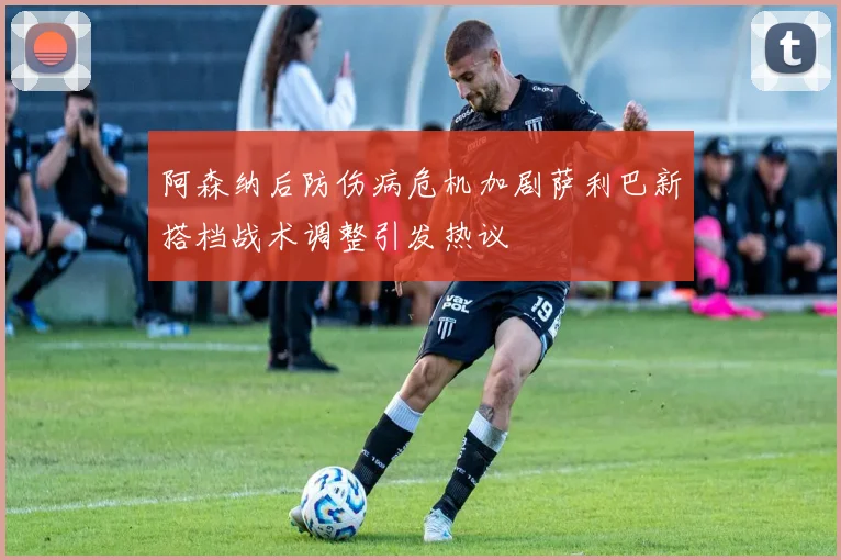 阿森纳后防伤病危机加剧萨利巴新搭档战术调整引发热议