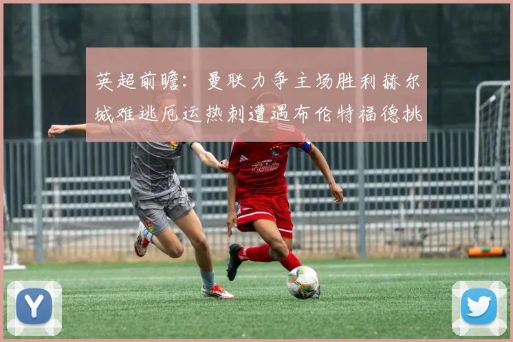 英超前瞻：曼联力争主场胜利赫尔城难逃厄运热刺遭遇布伦特福德挑战