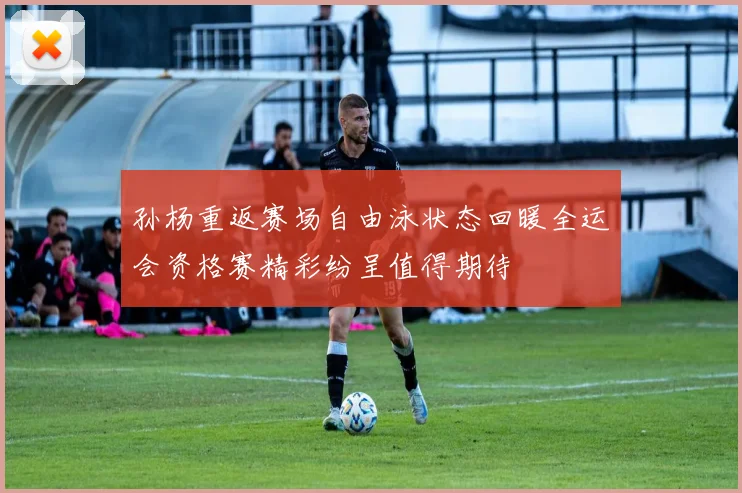 孙杨重返赛场自由泳状态回暖全运会资格赛精彩纷呈值得期待