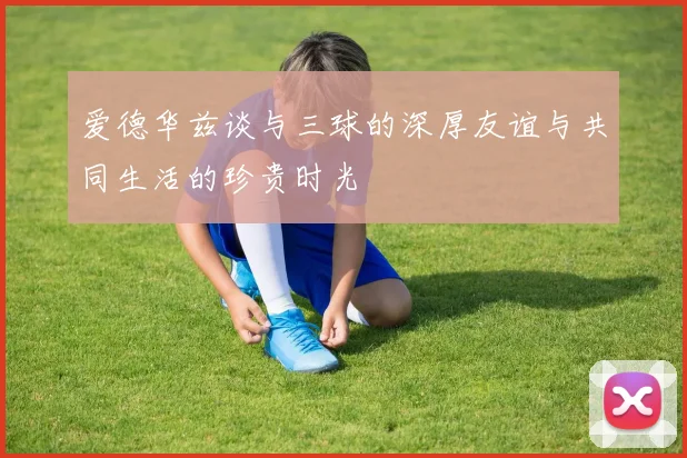 爱德华兹谈与三球的深厚友谊与共同生活的珍贵时光