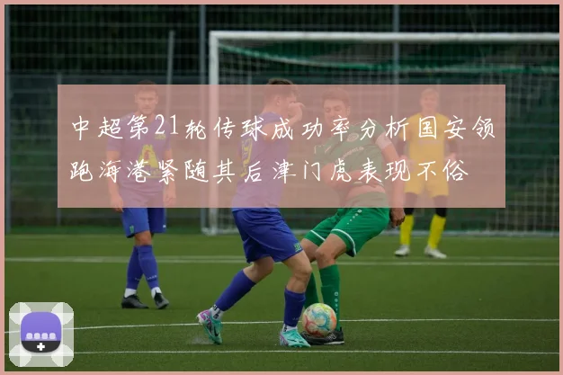中超第21轮传球成功率分析国安领跑海港紧随其后津门虎表现不俗