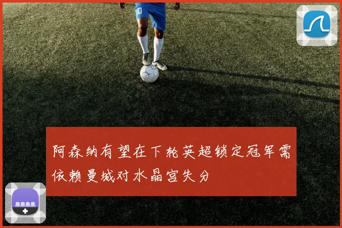 阿森纳有望在下轮英超锁定冠军需依赖曼城对水晶宫失分