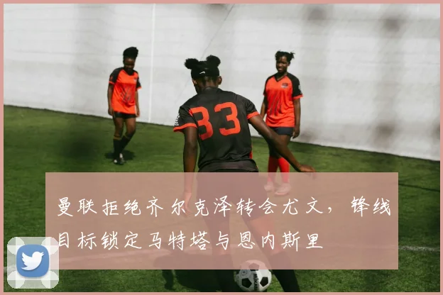 曼联拒绝齐尔克泽转会尤文，锋线目标锁定马特塔与恩内斯里