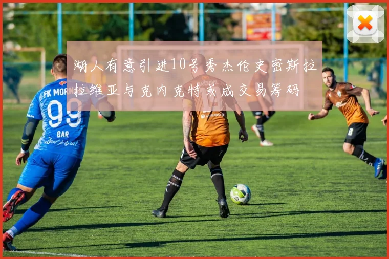 湖人有意引进10号秀杰伦史密斯拉拉维亚与克内克特或成交易筹码