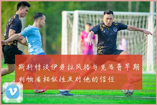 斯科特谈伊劳拉风格与克洛普早期利物浦相似性及对他的信任