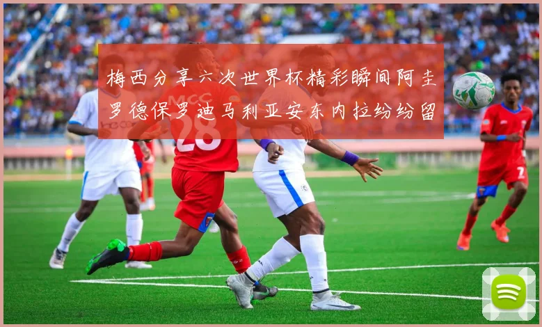 梅西分享六次世界杯精彩瞬间阿圭罗德保罗迪马利亚安东内拉纷纷留言评论