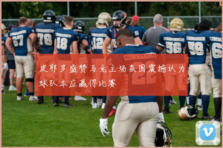 皮耶罗盛赞马竞主场氛围震撼认为球队本应赢得比赛