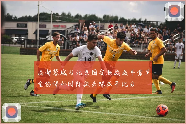 成都蓉城与北京国安激战成平索罗金伤停补时阶段头球扳平比分