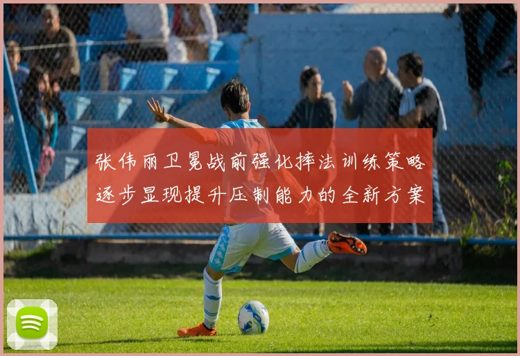 张伟丽卫冕战前强化摔法训练策略逐步显现提升压制能力的全新方案