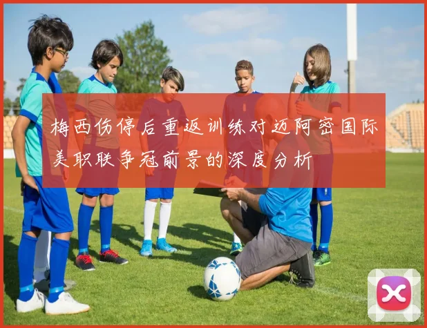 梅西伤停后重返训练对迈阿密国际美职联争冠前景的深度分析