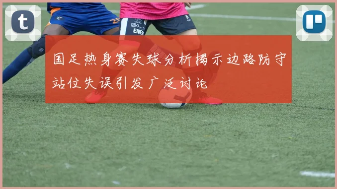 国足热身赛失球分析揭示边路防守站位失误引发广泛讨论