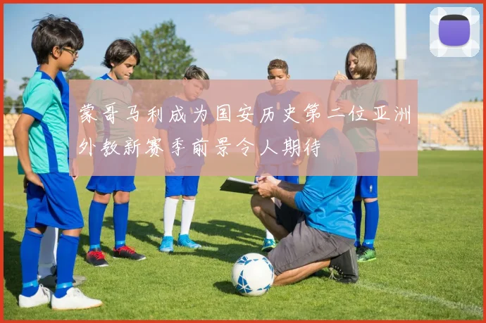 蒙哥马利成为国安历史第二位亚洲外教新赛季前景令人期待