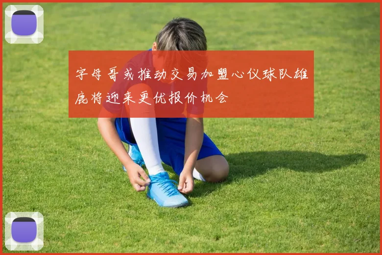 字母哥或推动交易加盟心仪球队雄鹿将迎来更优报价机会