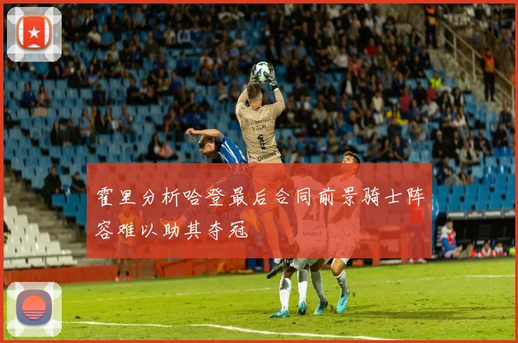 霍里分析哈登最后合同前景骑士阵容难以助其夺冠