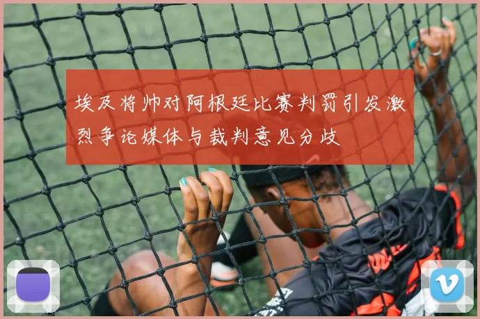 埃及将帅对阿根廷比赛判罚引发激烈争论媒体与裁判意见分歧