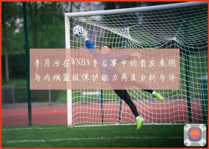 李月汝在WNBA季后赛中的首发表现与内线篮板保护能力再度分析与评估