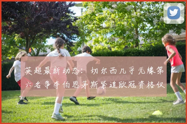 英超最新动态：切尔西几乎无缘第六名争夺伯恩茅斯紧追欧冠资格仅差三分