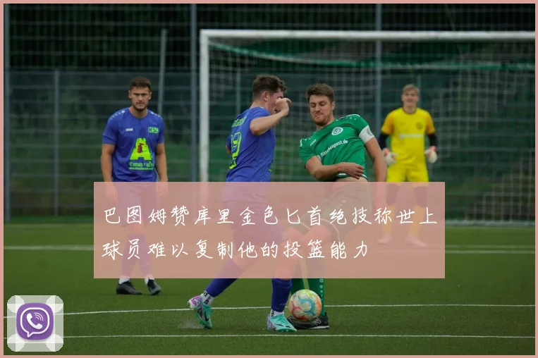 巴图姆赞库里金色匕首绝技称世上球员难以复制他的投篮能力