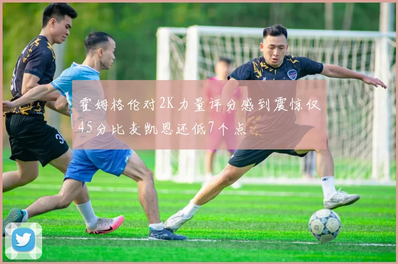 霍姆格伦对2K力量评分感到震惊仅45分比麦凯恩还低7个点