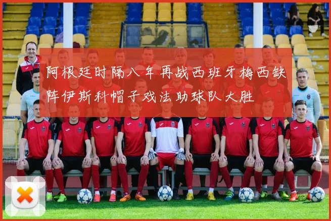 阿根廷时隔八年再战西班牙梅西缺阵伊斯科帽子戏法助球队大胜