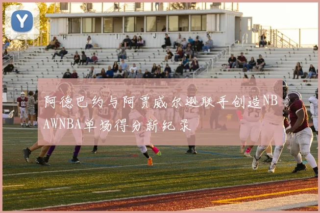 阿德巴约与阿贾威尔逊联手创造NBAWNBA单场得分新纪录