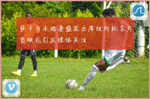 萨卡与未婚妻盛装出席纽约纪录片首映礼引发媒体关注