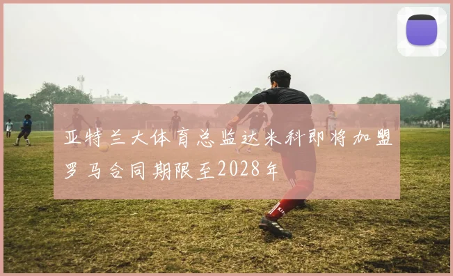 亚特兰大体育总监达米科即将加盟罗马合同期限至2028年