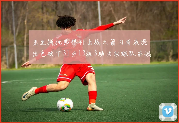 克里斯托弗替补出战火箭旧将表现出色砍下31分13板3助力助球队奋战